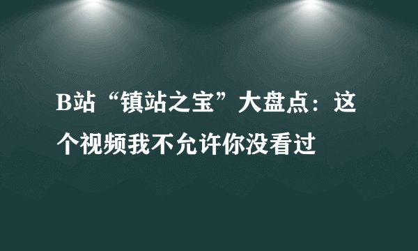 B站“镇站之宝”大盘点：这个视频我不允许你没看过