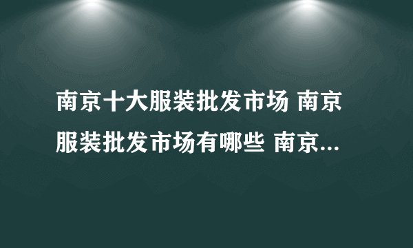 南京十大服装批发市场 南京服装批发市场有哪些 南京哪个服装批发市场便宜