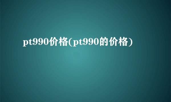 pt990价格(pt990的价格)