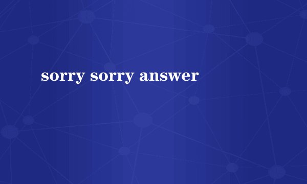 sorry sorry answer