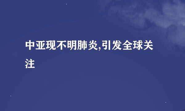 中亚现不明肺炎,引发全球关注