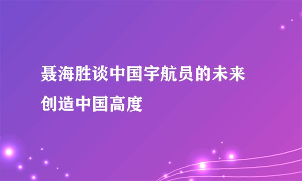 聂海胜谈中国宇航员的未来 创造中国高度