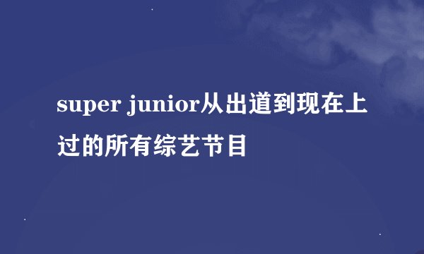 super junior从出道到现在上过的所有综艺节目