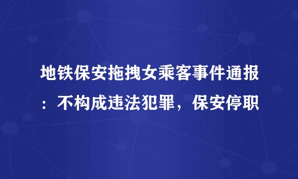 地铁保安拖拽女乘客事件通报：不构成违法犯罪，保安停职