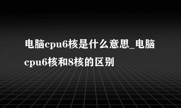 电脑cpu6核是什么意思_电脑cpu6核和8核的区别