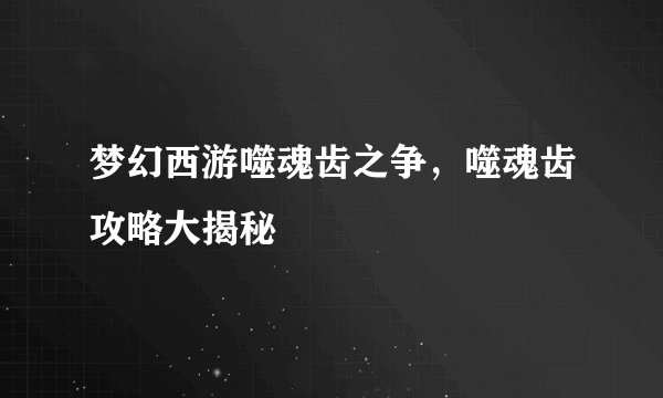 梦幻西游噬魂齿之争，噬魂齿攻略大揭秘