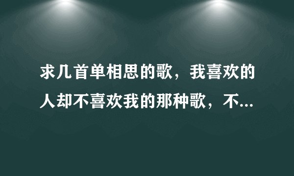 求几首单相思的歌,我喜欢的人却不喜欢我的那种歌,不要复制粘贴的,谢谢。
