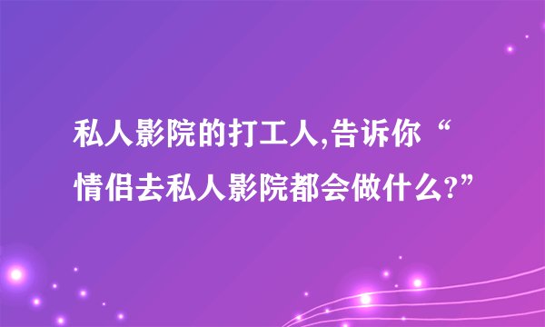 私人影院的打工人,告诉你“情侣去私人影院都会做什么?”