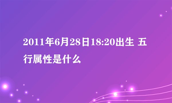 2011年6月28日18:20出生 五行属性是什么