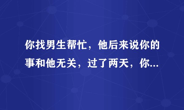 你找男生帮忙,他后来说你的事和他无关,过了两天,你给他发消息说,不想和我联系了,就把我删了吧,他没