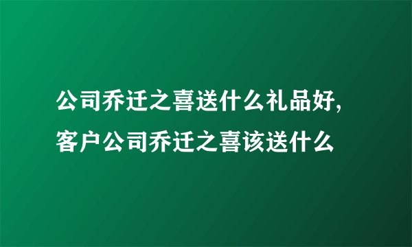 公司乔迁之喜送什么礼品好,客户公司乔迁之喜该送什么