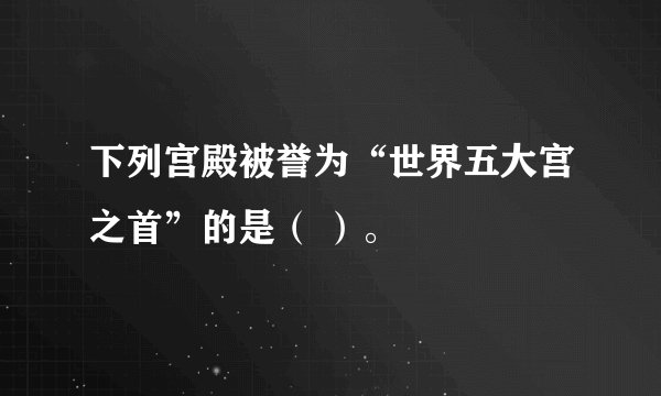 下列宫殿被誉为“世界五大宫之首”的是（ ）。