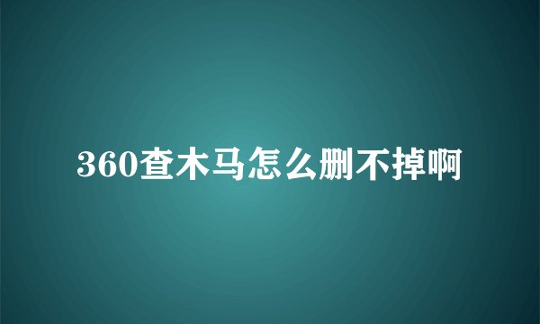 360查木马怎么删不掉啊