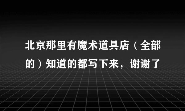 北京那里有魔术道具店（全部的）知道的都写下来，谢谢了