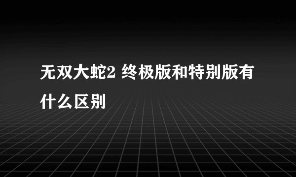 无双大蛇2 终极版和特别版有什么区别