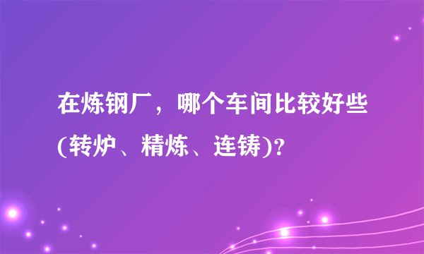 在炼钢厂，哪个车间比较好些(转炉、精炼、连铸)？