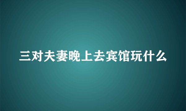 三对夫妻晚上去宾馆玩什么