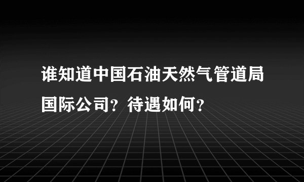 谁知道中国石油天然气管道局国际公司？待遇如何？