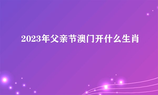 2023年父亲节澳门开什么生肖