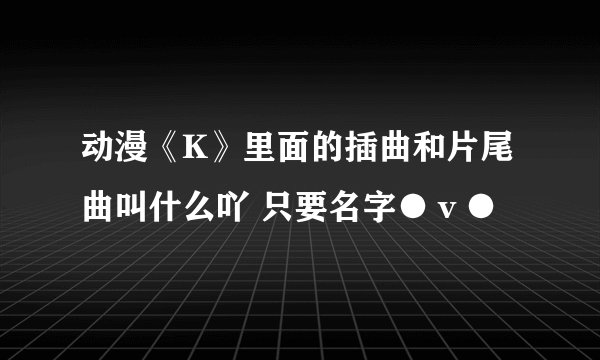 动漫《K》里面的插曲和片尾曲叫什么吖 只要名字●ｖ●