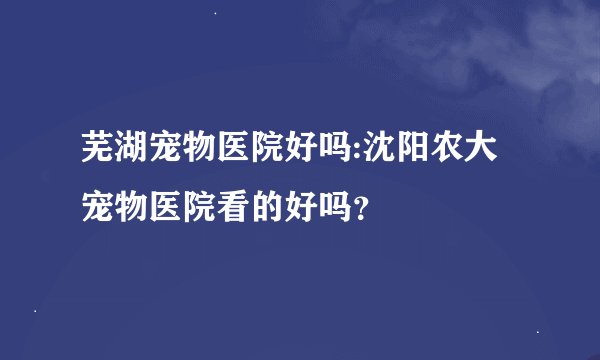 芜湖宠物医院好吗:沈阳农大宠物医院看的好吗？