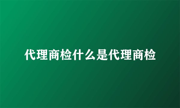 代理商检什么是代理商检