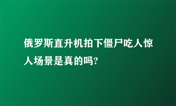 俄罗斯直升机拍下僵尸吃人惊人场景是真的吗?