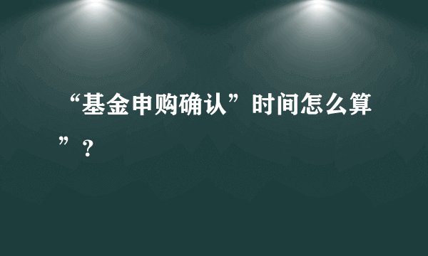 “基金申购确认”时间怎么算”？