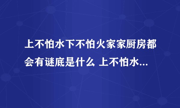 上不怕水下不怕火家家厨房都会有谜底是什么 上不怕水下不怕火家家厨房都会有怎么解