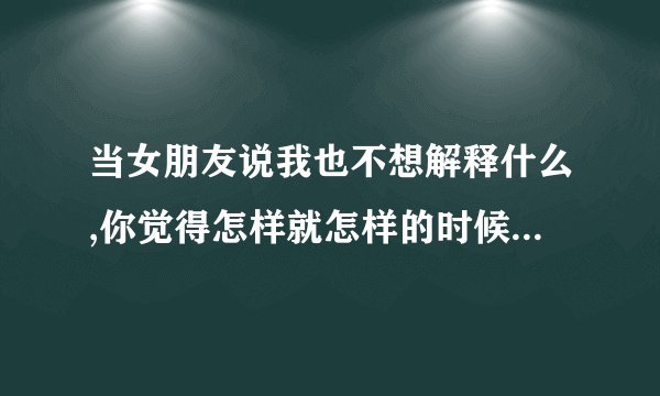 当女朋友说我也不想解释什么,你觉得怎样就怎样的时候是什么意思？