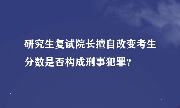 研究生复试院长擅自改变考生分数是否构成刑事犯罪？