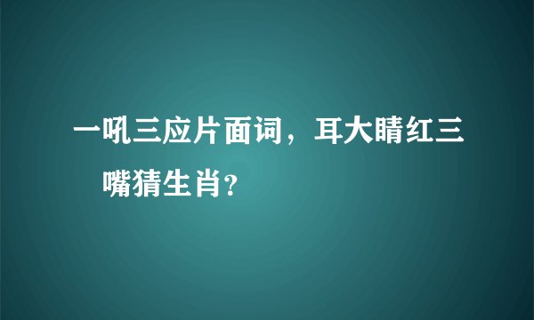 一吼三应片面词，耳大睛红三辬嘴猜生肖？