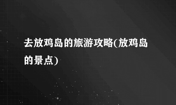 去放鸡岛的旅游攻略(放鸡岛的景点)