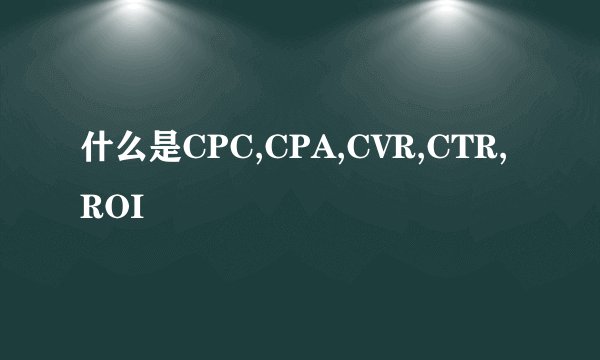 什么是CPC,CPA,CVR,CTR,ROI
