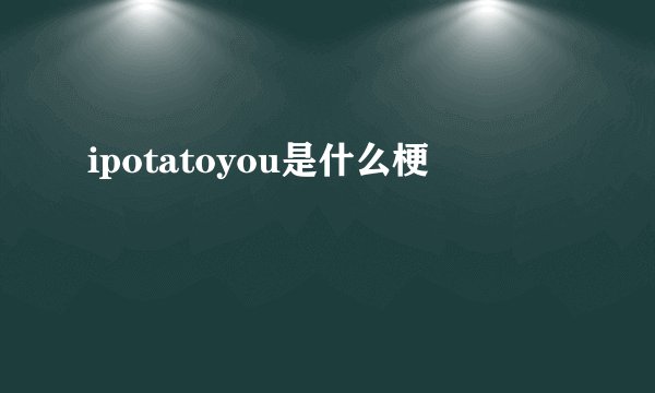 ipotatoyou是什么梗