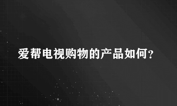 爱帮电视购物的产品如何？