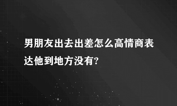 男朋友出去出差怎么高情商表达他到地方没有?
