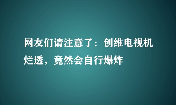 网友们请注意了：创维电视机烂透，竟然会自行爆炸