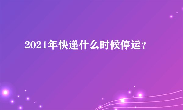2021年快递什么时候停运？