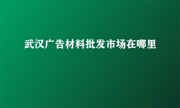 武汉广告材料批发市场在哪里
