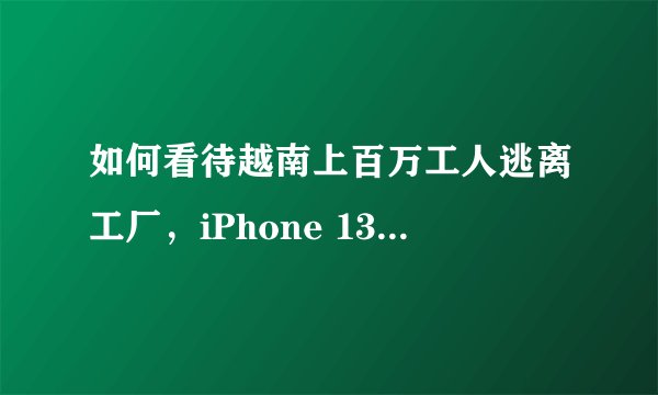 如何看待越南上百万工人逃离工厂，iPhone 13或因此交货中断？