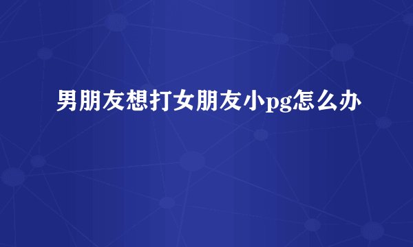 男朋友想打女朋友小pg怎么办