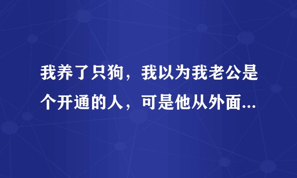 我养了只狗，我以为我老公是个开通的人，可是他从外面回来后，看到狗，很反感的要离开家里，他的意思是说