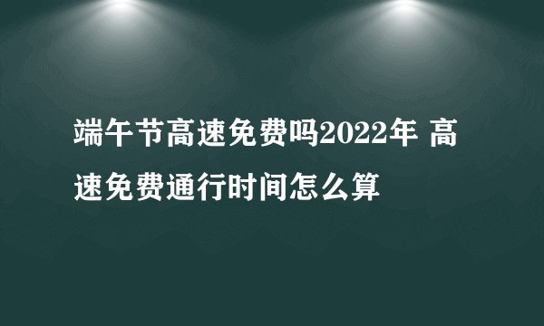 端午节高速免费吗2022年 高速免费通行时间怎么算