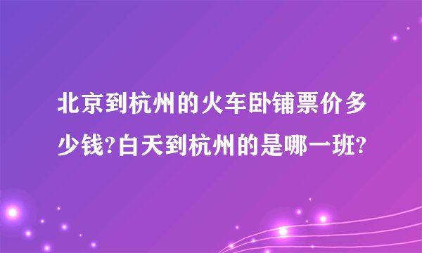北京到杭州的火车卧铺票价多少钱?白天到杭州的是哪一班?