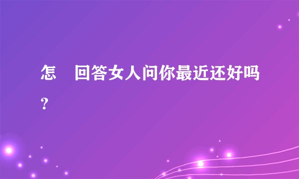 怎麼回答女人问你最近还好吗？