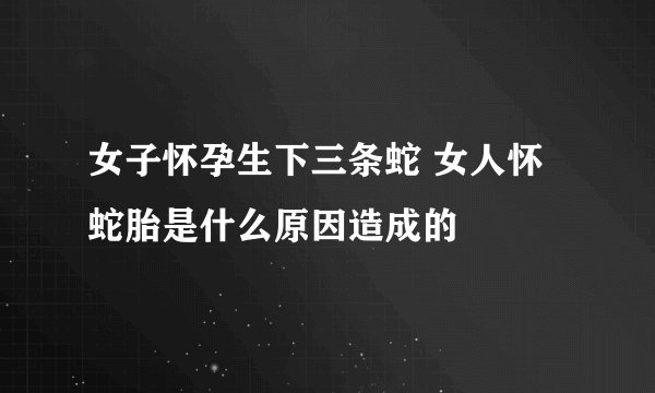 女子怀孕生下三条蛇 女人怀蛇胎是什么原因造成的