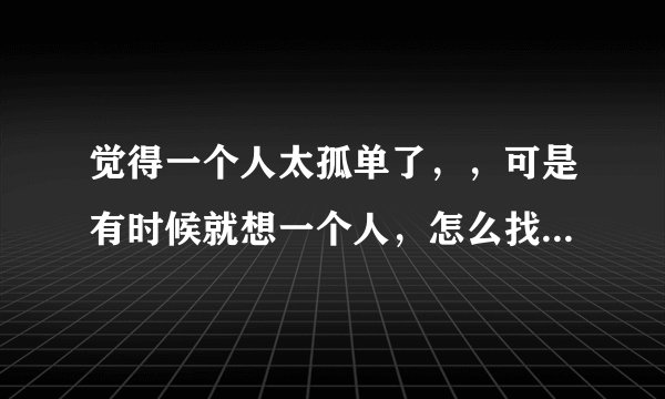 觉得一个人太孤单了，，可是有时候就想一个人，怎么找到陪我的人。。。?