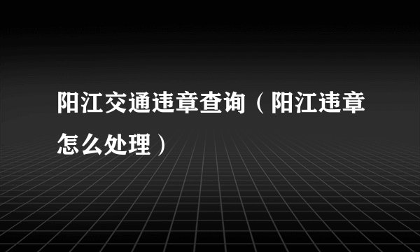 阳江交通违章查询（阳江违章怎么处理）