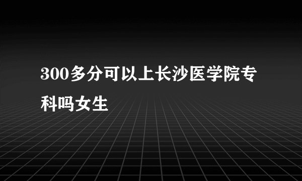300多分可以上长沙医学院专科吗女生
